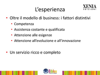 L’esperienza
• Oltre il modello di business: i fattori distintivi
   •   Competenza
   •   Assistenza costante e qualificata
   •   Attenzione alle esigenze
   •   Attenzione all’evoluzione e all’innovazione


• Un servizio ricco e completo
 