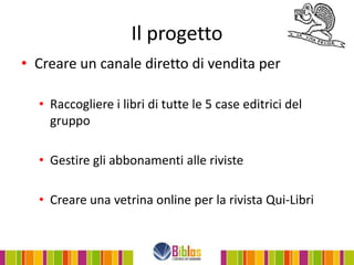 Il progetto
• Creare un canale diretto di vendita per

  • Raccogliere i libri di tutte le 5 case editrici del
    gruppo

  • Gestire gli abbonamenti alle riviste

  • Creare una vetrina online per la rivista Qui-Libri
 