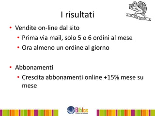 I risultati
• Vendite on-line dal sito
   • Prima via mail, solo 5 o 6 ordini al mese
   • Ora almeno un ordine al giorno

• Abbonamenti
  • Crescita abbonamenti online +15% mese su
    mese
 