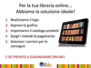 Per la tua libreria online...
        Abbiamo la soluzione ideale!
1.   Realizziamo il logo
2.   Approvi la grafica
3.   Importiamo il catalogo prodotti
4.   Scegli i metodi di pagamento
5.   Selezioni i corrieri per le
     consegne

E SEI PRONTO A GUADAGNARE ONLINE!
 