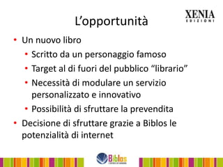 L’opportunità
• Un nuovo libro
   • Scritto da un personaggio famoso
   • Target al di fuori del pubblico “librario”
   • Necessità di modulare un servizio
     personalizzato e innovativo
   • Possibilità di sfruttare la prevendita
• Decisione di sfruttare grazie a Biblos le
  potenzialità di internet
 