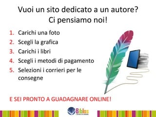 Vuoi un sito dedicato a un autore?
              Ci pensiamo noi!
1.   Carichi una foto
2.   Scegli la grafica
3.   Carichi i libri
4.   Scegli i metodi di pagamento
5.   Selezioni i corrieri per le
     consegne


E SEI PRONTO A GUADAGNARE ONLINE!
 