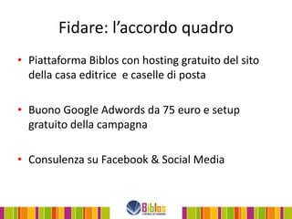 Fidare: l’accordo quadro
• Piattaforma Biblos con hosting gratuito del sito
  della casa editrice e caselle di posta

• Buono Google Adwords da 75 euro e setup
  gratuito della campagna

• Consulenza su Facebook & Social Media
 