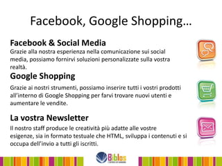 Facebook, Google Shopping…
Facebook & Social Media
Grazie alla nostra esperienza nella comunicazione sui social
media, possiamo fornirvi soluzioni personalizzate sulla vostra
realtà.
Google Shopping
Grazie ai nostri strumenti, possiamo inserire tutti i vostri prodotti
all’interno di Google Shopping per farvi trovare nuovi utenti e
aumentare le vendite.

La vostra Newsletter
Il nostro staff produce le creatività più adatte alle vostre
esigenze, sia in formato testuale che HTML, sviluppa i contenuti e si
occupa dell’invio a tutti gli iscritti.
 