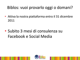 Biblos: vuoi provarlo oggi o domani?
• Attiva la nostra piattaforma entro il 31 dicembre
  2011


• Subito 3 mesi di consulenza su
  Facebook e Social Media
 