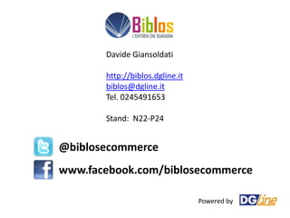 Davide Giansoldati

       http://biblos.dgline.it
       biblos@dgline.it
       Tel. 0245491653

       Stand: N22-P24


@biblosecommerce
www.facebook.com/biblosecommerce

                                 Powered by
 
