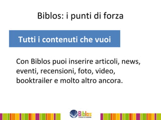 Biblos: i punti di forza

Tutti i contenuti che vuoi

Con Biblos puoi inserire articoli, news,
eventi, recensioni, foto, video,
booktrailer e molto altro ancora.
 