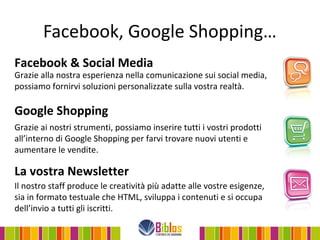 Facebook, Google Shopping…
Facebook & Social Media
Grazie alla nostra esperienza nella comunicazione sui social media,
possiamo fornirvi soluzioni personalizzate sulla vostra realtà.

Google Shopping
Grazie ai nostri strumenti, possiamo inserire tutti i vostri prodotti
all’interno di Google Shopping per farvi trovare nuovi utenti e
aumentare le vendite.

La vostra Newsletter
Il nostro staff produce le creatività più adatte alle vostre esigenze,
sia in formato testuale che HTML, sviluppa i contenuti e si occupa
dell’invio a tutti gli iscritti.
 