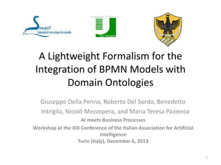 A Lightweight Formalism for the
Integration of BPMN Models with
Domain Ontologies
Giuseppe Della Penna, Roberto Del Sordo, Benedetto
Intrigila, Nicolò Mezzopera, and Maria Teresa Pazienza
AI meets Business Processes
Workshop at the XIII Conference of the Italian Association for Artificial
Intelligence
Turin (Italy), December 6, 2013
1

 