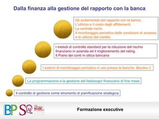 Dalla finanza alla gestione del rapporto con la banca La programmazione e la gestione del fabbisogni finanziario di fine mese Il controllo di gestione come strumento di pianificazione strategica I sistemi di monitoraggio periodico in uso presso le banche:  Basilea 2. I metodi di controllo standard per la riduzione del rischio finanziario in azienda ed il miglioramento del rating. Il Piano dei conti in ottica bancaria Gli andamentali del rapporto con la banca.  L’utilizzo e il costo degli affidamenti. La centrale rischi. Il monitoraggio periodico delle condizioni di accesso e di utilizzo del credito. 