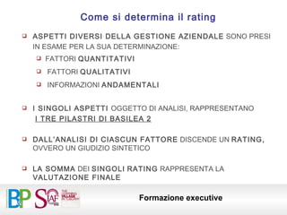 ASPETTI DIVERSI DELLA GESTIONE AZIENDALE  SONO PRESI IN ESAME PER LA SUA DETERMINAZIONE: FATTORI  QUANTITATIVI FATTORI  QUALITATIVI INFORMAZIONI  ANDAMENTALI I SINGOLI ASPETTI  OGGETTO DI ANALISI, RAPPRESENTANO I TRE PILASTRI DI BASILEA 2 DALL’ANALISI DI CIASCUN FATTORE  DISCENDE UN  RATING,  OVVERO UN GIUDIZIO SINTETICO LA SOMMA  DEI  SINGOLI   RATING  RAPPRESENTA LA  VALUTAZIONE FINALE Come si determina il rating 