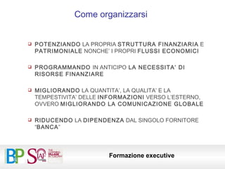 Come organizzarsi POTENZIANDO  LA PROPRIA  STRUTTURA FINANZIARIA  E  PATRIMONIALE  NONCHE’ I PROPRI  FLUSSI ECONOMICI PROGRAMMANDO  IN ANTICIPO  LA NECESSITA’ DI RISORSE FINANZIARE MIGLIORANDO  LA QUANTITA’, LA QUALITA’ E LA TEMPESTIVITA’ DELLE  INFORMAZIONI  VERSO L’ESTERNO, OVVERO  MIGLIORANDO LA COMUNICAZIONE GLOBALE RIDUCENDO  LA  DIPENDENZA  DAL SINGOLO FORNITORE “ BANCA ” 