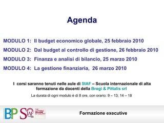 Agenda MODULO 1:  Il budget economico globale, 25 febbraio 2010 MODULO 2:  Dal budget al controllo di gestione, 26 febbraio 2010 MODULO 3:  Finanza e analisi di bilancio, 25 marzo 2010 MODULO 4:  La gestione finanziaria,  26 marzo 2010 I  corsi saranno tenuti nelle aule di  SIAF  – Scuola internazionale di alta formazione da docenti della  Brogi & Pittalis srl  La durata di ogni modulo è di 8 ore, con orario: 9 – 13; 14 – 18  