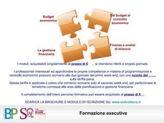 I moduli, acquistabili singolarmente al  prezzo di €   ,  si intendono riferiti a singola giornata. I professionisti interessati ad approfondire le proprie competenze in materia di programmazione e controllo economico possono iscriversi alle due giornate del primo week end, con uno  sconto del …….  sulla tariffa piena.  Stessa tariffa è applicata a coloro che vorranno iscriversi solo al secondo week end, per perfezionare le tematiche connesse alle aree della pianificazione e gestione finanziaria. Il completamento dell’intero percorso formativo può essere acquistato al  prezzo di €  SCARICA LA BROCHURE E MODULO DI ISCRIZIONE SU:  www.siafvolterra.it Budget economico Dal budget al controllo economico Finanza e analisi di bilancio La gestione finanziaria 