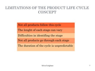 LIMITATIONS OF THE PRODUCT LIFE CYCLE
               CONCEPT


     Not all products follow this cycle
     The lenght of each stage can vary
     Difficulties in identifing the stage
     Not all products go through each stage
     The duration of the cycle is unpredictable




                        Silvia Corigliano         7
 