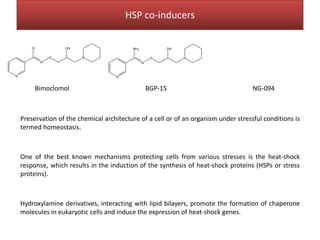 Preservation of the chemical architecture of a cell or of an organism under stressful conditions is
termed homeostasis.
One of the best known mechanisms protecting cells from various stresses is the heat-shock
response, which results in the induction of the synthesis of heat-shock proteins (HSPs or stress
proteins).
Hydroxylamine derivatives, interacting with lipid bilayers, promote the formation of chaperone
molecules in eukaryotic cells and induce the expression of heat-shock genes.
N
N
O N
Cl OH
N
N
O N
NH2 OH
Bimoclomol BGP-15 NG-094
HSP co-inducers
 