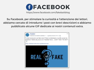 FACEBOOK
Su Facebook, per stimolare la curiosità e l'attenzione dei lettori,
abbiamo cercato di introdurre i post con brevi descrizioni e abbiamo
pubblicato alcune GIF dedicate ai nostri contenuti extra.
https://www.facebook.com/fakebaitblog
 