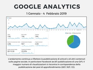 1 Gennaio - 4  Febbraio 2019
GOOGLE ANALYTICS
L'andamento continua a riflettere la pubblicazione di articoli o di altri contenuti
sulle pagine sociale, in particolare Facebook (es.9/1 pubblicazione di una GIF). Il
maggior numero di visualizzazioni si riscontra in corrispondenza della
pubblicazione dei post di approfondimento (28/1, 30/1, 1/2).
 