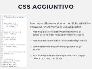 Sono state effettuate alcune modifiche stilistiche
attraverso l'inserimento di CSS aggiuntivo:
Modifica di colore e dimensione del testo e di
colore di sfondo dell'intestazione delle categorie
Modifica del colore di titoli e sottotitoli degli articoli
Eliminazione dei bottoni di navigazione tra gli
articoli
Modifica del bottone di collegamento alla pagina
"About Us" creato nel footer
CSS AGGIUNTIVO
 