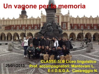 Un vagone per la memoria




                    CLASSE:5LB Liceo linguistico
25/01/2013   Prof. accompagnatori: Mantovani L.
                       E il D.S.G.A. Casareggio N.
 