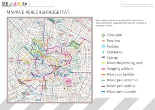 corso integrato laboratorio di Design Concept
          Dina Skuratovich, Maria Dukhvalova                                    professori: Stefano Maffei, Venanzio Arquilla



MAPPA E PERCORSI PROGETTATI
                                               Nella mappa cartacea sono segnati tutti i percorsi pro-
                                               gettati dall’ufficio, supportati dalle facilities e sistema di
                                               trasporto Milanese



                                                            Zone verdi
                                                            Panchina
                                                            Fontana
                                                            Fontanella
                                                            Toilette
                                                            Milano dal primo sguardo
                                                            Shopping a Milano
                                                            Milano con bambini
                                                            Milano per i romantici
                                                            Milano per i sportivi
                                                            Milano per i studenti
 