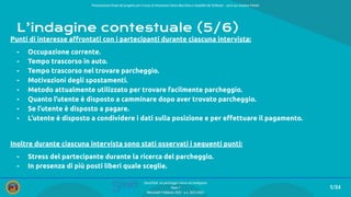 Presentazione ﬁnale del progetto per il corso di Interazione Uomo Macchina e Usabilità del Software – prof.ssa Giuliana Vitiello
9/84
SmartPark: un parcheggio veloce ed intelligente
Team 1
Mercoledì 9 febbraio 2022 - a.a. 2021/2022
L’indagine contestuale (5/6)
Punti di interesse aﬀrontati con i partecipanti durante ciascuna intervista:
- Occupazione corrente.
- Tempo trascorso in auto.
- Tempo trascorso nel trovare parcheggio.
- Motivazioni degli spostamenti.
- Metodo attualmente utilizzato per trovare facilmente parcheggio.
- Quanto l’utente è disposto a camminare dopo aver trovato parcheggio.
- Se l’utente è disposto a pagare.
- L’utente è disposto a condividere i dati sulla posizione e per eﬀettuare il pagamento.
Inoltre durante ciascuna intervista sono stati osservati i seguenti punti:
- Stress del partecipante durante la ricerca del parcheggio.
- In presenza di più posti liberi quale sceglie.
 