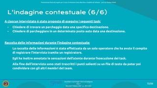 Presentazione ﬁnale del progetto per il corso di Interazione Uomo Macchina e Usabilità del Software – prof.ssa Giuliana Vitiello
10/84
SmartPark: un parcheggio veloce ed intelligente
Team 1
Mercoledì 9 febbraio 2022 - a.a. 2021/2022
L’indagine contestuale (6/6)
A ciascun intervistato è stato proposto di eseguire i seguenti task:
- Chiedere di trovare un parcheggio data una speciﬁca destinazione.
- Chiedere di parcheggiare in un determinato posto auto data una destinazione.
Raccolta delle informazioni durante l’indagine contestuale:
La raccolta delle informazioni è stata eﬀettuata da un solo operatore che ha avuto il compito
di registrare l’intervista tramite un registratore.
Egli ha inoltre annotato le sensazioni dell’utente durante l’esecuzione dei task.
Alla ﬁne dell’intervista sono stati trascritti i punti salienti su un ﬁle di testo da poter poi
condividere con gli altri membri del team.
 