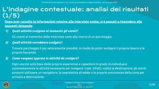 Presentazione ﬁnale del progetto per il corso di Interazione Uomo Macchina e Usabilità del Software – prof.ssa Giuliana Vitiello
12/84
SmartPark: un parcheggio veloce ed intelligente
Team 1
Mercoledì 9 febbraio 2022 - a.a. 2021/2022
L’indagine contestuale: analisi dei risultati
(1/5)
Dopo aver raccolto le informazioni relative alle interviste svolte, si è passati a rispondere alle
seguenti domande:
1) Quali attività svolgono al momento gli utenti?
Gli utenti al momento delle interviste sono alla ricerca di un parcheggio.
2) Quali attività vorrebbero svolgere?
Trovare parcheggio il più velocemente possibili, in modo da poter svolgere il proprio lavoro o le
proprie faccende.
3) Come vengono apprese le attività da svolgere?
Ogni utente sulla base delle proprie esperienze e capacità è in grado in individuare
autonomamente le attività necessarie per svolgere i task. Infatti, scelta la destinazione gli utenti
possono utilizzare un navigatore, la segnaletica stradale o le proprie conoscenze della zona per
arrivare a destinazione.
 