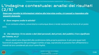 Presentazione ﬁnale del progetto per il corso di Interazione Uomo Macchina e Usabilità del Software – prof.ssa Giuliana Vitiello
13/84
SmartPark: un parcheggio veloce ed intelligente
Team 1
Mercoledì 9 febbraio 2022 - a.a. 2021/2022
Dopo aver raccolto le informazioni relative alle interviste svolte, si è passati a rispondere alle
seguenti domande:
4) Dove vengono svolte le attività?
In un contesto urbano, universitario o comunque dove si rende necessario la ricerca di un posto
auto.
5) Che relazione c’è tra utente e dati (dati personali, dati privati, dati pubblici, il loro signiﬁcato
per l’utente, ecc.)?
Alcuni utenti sono disponibili alla condivisione della propria posizione. In più sono quasi tutti
favorevoli al pagamento del parcheggio tramite un’app, soprattutto se possono fare aﬃdamento a
metodi da loro considerati più sicuri come PayPal.
L’indagine contestuale: analisi dei risultati
(2/5)
 