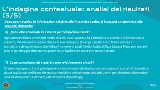 Presentazione ﬁnale del progetto per il corso di Interazione Uomo Macchina e Usabilità del Software – prof.ssa Giuliana Vitiello
14/84
SmartPark: un parcheggio veloce ed intelligente
Team 1
Mercoledì 9 febbraio 2022 - a.a. 2021/2022
Dopo aver raccolto le informazioni relative alle interviste svolte, si è passati a rispondere alle
seguenti domande:
6) Quali altri strumenti ha l’utente per completare il task?
Ogni utente utilizza strumenti molto diversi, quali: Antonio ha l’abitudine di chiedere informazioni ai
passanti; Valeria molto spesso chiede al suo collega di tenergli il posto auto; Marta utilizza il
segnalatore del parcheggio che indica il numero di posti liberi; Mattia utilizza Google Maps per trovare
aree di parcheggio abbastanza grandi in cui facilmente potrebbe trovare posto.
7) Come comunicano gli utenti tra loro relativamente ai task?
Gli utenti eseguono i task principalmente in maniera individuale, non comunicando con gli altri utenti. In
alcuni casi si può veriﬁcare che essi comunichino verbalmente con altri utenti per chiedere informazioni
sulla destinazione o sull’eventuale presenza di parcheggi.
L’indagine contestuale: analisi dei risultati
(3/5)
 