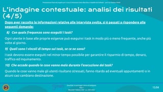 Presentazione ﬁnale del progetto per il corso di Interazione Uomo Macchina e Usabilità del Software – prof.ssa Giuliana Vitiello
15/84
SmartPark: un parcheggio veloce ed intelligente
Team 1
Mercoledì 9 febbraio 2022 - a.a. 2021/2022
Dopo aver raccolto le informazioni relative alle interviste svolte, si è passati a rispondere alle
seguenti domande:
8) Con quale frequenza sono eseguiti i task?
Ogni utente in base alle proprie esigenze può eseguire i task in modo più o meno frequente, anche più
volte al giorno.
9) Quali sono i vincoli di tempo sui task, se ce ne sono?
I task devono essere eseguiti nel minor tempo possibile per garantire il risparmio di tempo, denaro,
traﬃco ed inquinamento.
10) Che accade quando le cose vanno male durante l’esecuzione dei task?
Quando le cose vanno male gli utenti risultano stressati, fanno ritardo ad eventuali appuntamenti o in
alcuni casi cambiano destinazione.
L’indagine contestuale: analisi dei risultati
(4/5)
 
