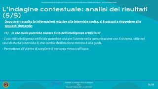 Presentazione ﬁnale del progetto per il corso di Interazione Uomo Macchina e Usabilità del Software – prof.ssa Giuliana Vitiello
16/84
SmartPark: un parcheggio veloce ed intelligente
Team 1
Mercoledì 9 febbraio 2022 - a.a. 2021/2022
Dopo aver raccolto le informazioni relative alle interviste svolte, si è passati a rispondere alle
seguenti domande:
11) In che modo potrebbe aiutare l’uso dell’intelligenza artiﬁciale?
- L’uso dell’intelligenza artiﬁciale potrebbe aiutare l’utente nella comunicazione con il sistema, utile nel
caso di Marta (Intervista 4) che cambia destinazione mentre è alla guida.
- Permettere all’utente di scegliere il percorso meno traﬃcato
L’indagine contestuale: analisi dei risultati
(5/5)
 