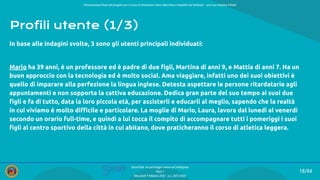 Presentazione ﬁnale del progetto per il corso di Interazione Uomo Macchina e Usabilità del Software – prof.ssa Giuliana Vitiello
18/84
SmartPark: un parcheggio veloce ed intelligente
Team 1
Mercoledì 9 febbraio 2022 - a.a. 2021/2022
Profili utente (1/3)
In base alle indagini svolte, 3 sono gli utenti principali individuati:
Mario ha 39 anni, è un professore ed è padre di due ﬁgli, Martina di anni 9, e Mattia di anni 7. Ha un
buon approccio con la tecnologia ed è molto social. Ama viaggiare, infatti uno dei suoi obiettivi è
quello di imparare alla perfezione la lingua inglese. Detesta aspettare le persone ritardatarie agli
appuntamenti e non sopporta la cattiva educazione. Dedica gran parte del suo tempo ai suoi due
ﬁgli e fa di tutto, data la loro piccola età, per assisterli e educarli al meglio, sapendo che la realtà
in cui viviamo è molto diﬃcile e particolare. La moglie di Mario, Laura, lavora dal lunedì al venerdì
secondo un orario full-time, e quindi a lui tocca il compito di accompagnare tutti i pomeriggi i suoi
ﬁgli al centro sportivo della città in cui abitano, dove praticheranno il corso di atletica leggera.
 