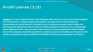 Presentazione ﬁnale del progetto per il corso di Interazione Uomo Macchina e Usabilità del Software – prof.ssa Giuliana Vitiello
19/84
SmartPark: un parcheggio veloce ed intelligente
Team 1
Mercoledì 9 febbraio 2022 - a.a. 2021/2022
Profili utente (2/3)
Gianluca ha 18 anni, è ﬁglio di Nicola, noto falegname della città in cui vive, ha due sorelle maggiori
e un fratello minore. È appassionato di tecnologia e vorrebbe iscriversi all’università per
intraprendere un corso di laurea in informatica, ma la situazione economica della famiglia non
glielo permette. Egli detesta alzarsi presto la mattina e detesta le persone no-vax. Gianluca dopo
essersi diplomato inizia a lavorare presso Tigre market, principale supermercato della cittadina,
nel servizio consegne a domicilio; egli, infatti, è sempre in giro per la cittadina con il furgoncino del
market a consegnare la spesa a domicilio alle famiglie che hanno poco tempo per fare la spesa.
 