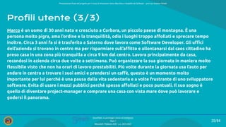 Presentazione ﬁnale del progetto per il corso di Interazione Uomo Macchina e Usabilità del Software – prof.ssa Giuliana Vitiello
20/84
SmartPark: un parcheggio veloce ed intelligente
Team 1
Mercoledì 9 febbraio 2022 - a.a. 2021/2022
Profili utente (3/3)
Marco è un uomo di 30 anni nato e cresciuto a Corbara, un piccolo paese di montagna. È una
persona molto pigra, ama l’ordine e la tranquillità, odia i luoghi troppo aﬀollati e sprecare tempo
inoltre. Circa 3 anni fa si è trasferito a Salerno dove lavora come Software Developer. Gli uﬃci
dell’azienda si trovano in centro ma per risparmiare sull’aﬃtto e allontanarsi dal caos cittadino ha
preso casa in una zona più tranquilla a circa 9 km dal centro. Lavora principalmente da casa,
recandosi in azienda circa due volte a settimana. Può organizzare la sua giornata in maniera molto
ﬂessibile visto che non ha orari di lavoro prestabiliti. Più volte durante la giornata usa l’auto per
andare in centro a trovare i suoi amici e prendersi un caﬀè, questo è un momento molto
importante per lui perché è una pausa dalla vita sedentaria e a volte frustrante di uno sviluppatore
software. Evita di usare i mezzi pubblici perché spesso aﬀollati e poco puntuali. Il suo sogno è
quello di diventare project-manager e comprare una casa con vista mare dove può lavorare e
godersi il panorama.
 