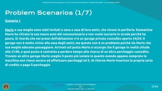 Presentazione ﬁnale del progetto per il corso di Interazione Uomo Macchina e Usabilità del Software – prof.ssa Giuliana Vitiello
22/84
SmartPark: un parcheggio veloce ed intelligente
Team 1
Mercoledì 9 febbraio 2022 - a.a. 2021/2022
Problem Scenarios (1/7)
Mario e sua moglie sono stati invitati a cena a casa di loro amici, che vivono in periferia. Stamattina
Mario ha ritirato la sua nuova auto dal concessionario e non vuole lasciarla in strada perché ha
paura. Si ricorda che nei pressi dell’abitazione vi è un garage privato custodito aperto 24/24. Il
garage non è molto vicino alla casa degli amici, ma questo non è un problema poiché sia Mario che
sua moglie adorano passeggiare. Arrivati sul posto Mario si accorge che il garage in realtà chiude
alle 21:00, a quel punto è costretto a perdere tempo alla ricerca di un altro parcheggio custodito.
Trovato un altro garage Mario sceglie il posto più isolato in quanto avendo appena comprato la
macchina non riesce ancora ad eﬀettuare parcheggi ad S. Al ritorno Mario inserisce la propria carta
di credito e paga il parcheggio
Scenario 1
 