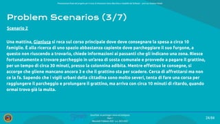 Presentazione ﬁnale del progetto per il corso di Interazione Uomo Macchina e Usabilità del Software – prof.ssa Giuliana Vitiello
24/84
SmartPark: un parcheggio veloce ed intelligente
Team 1
Mercoledì 9 febbraio 2022 - a.a. 2021/2022
Problem Scenarios (3/7)
Una mattina, Gianluca si reca sul corso principale dove deve consegnare la spesa a circa 10
famiglie. È alla ricerca di uno spazio abbastanza capiente dove parcheggiare il suo furgone, a
questo non riuscendo a trovarlo, chiede informazioni ai passanti che gli indicano una zona. Riesce
fortunatamente a trovare parcheggio in un’area di sosta comunale e provvede a pagare il grattino,
per un tempo di circa 30 minuti, presso la colonnina adibita. Mentre eﬀettua le consegne, si
accorge che gliene mancano ancora 3 e che il grattino sta per scadere. Cerca di aﬀrettarsi ma non
ce la fa. Sapendo che i vigili urbani della cittadina sono molto severi, tenta di fare una corsa per
raggiungere il parcheggio e prolungare il grattino, ma arriva con circa 10 minuti di ritardo, quando
ormai trova già la multa.
Scenario 2
 