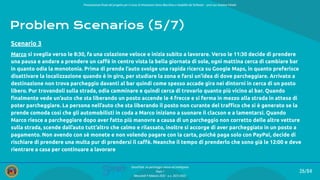 Presentazione ﬁnale del progetto per il corso di Interazione Uomo Macchina e Usabilità del Software – prof.ssa Giuliana Vitiello
26/84
SmartPark: un parcheggio veloce ed intelligente
Team 1
Mercoledì 9 febbraio 2022 - a.a. 2021/2022
Problem Scenarios (5/7)
Marco si sveglia verso le 8:30, fa una colazione veloce e inizia subito a lavorare. Verso le 11:30 decide di prendere
una pausa e andare a prendere un caﬀè in centro vista la bella giornata di sole, ogni mattina cerca di cambiare bar
in quanto odia la monotonia. Prima di prende l’auto svolge una rapida ricerca su Google Maps, in quanto preferisce
disattivare la localizzazione quando è in giro, per studiare la zona e farsi un’idea di dove parcheggiare. Arrivato a
destinazione non trova parcheggio davanti al bar quindi come spesso accade gira nei dintorni in cerca di un posto
libero. Pur trovandoli sulla strada, odia camminare e quindi cerca di trovarlo quanto più vicino al bar. Quando
ﬁnalmente vede un’auto che sta liberando un posto accende le 4 frecce e si ferma in mezzo alla strada in attesa di
poter parcheggiare. La persona nell’auto che sta liberando il posto non curante del traﬃco che si è generato se la
prende comoda così che gli automobilisti in coda a Marco iniziano a suonare il clacson e a lamentarsi. Quando
Marco riesce a parcheggiare dopo aver fatto più manovre a causa di un parcheggio non corretto delle altre vetture
sulla strada, scende dall’auto tutt’altro che calmo e rilassato, inoltre si accorge di aver parcheggiato in un posto a
pagamento. Non avendo con sé monete e non volendo pagare con la carta, poiché paga solo con PayPal, decide di
rischiare di prendere una multa pur di prendersi il caﬀè. Neanche il tempo di prenderlo che sono già le 12:00 e deve
rientrare a casa per continuare a lavorare
Scenario 3
 