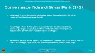 2/84
SmartPark: un parcheggio veloce ed intelligente
Team 1
Mercoledì 9 febbraio 2022 - a.a. 2021/2022
Come nasce l’idea di SmartPark (1/2)
● Nelle grandi città uno dei problemi principali per quanto riguarda la mobilità dei veicoli,
risiede nell'individuazione di un parcheggio.
● Il parcheggio è fonte di stress, tanto che, secondo varie ricerche, un autista su
cinque ha già litigato con un altro, mentre il 44% ha lamentato di aver perso un
appuntamento per non essere riuscito a trovare parcheggio.
● Secondo un recente studio inglese, gli automobilisti sprecano circa 2.549 ore di vita alla
ricerca di parcheggio. Quei giorni sono momenti tolti a lavoro, famiglia o allo svago.
Presentazione ﬁnale del progetto per il corso di Interazione Uomo Macchina e Usabilità del Software – prof.ssa Giuliana Vitiello
 