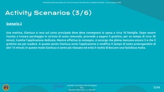 Presentazione ﬁnale del progetto per il corso di Interazione Uomo Macchina e Usabilità del Software – prof.ssa Giuliana Vitiello
32/84
SmartPark: un parcheggio veloce ed intelligente
Team 1
Mercoledì 9 febbraio 2022 - a.a. 2021/2022
Activity Scenarios (3/6)
Una mattina, Gianluca si reca sul corso principale dove deve consegnare la spesa a circa 10 famiglie. Dopo essere
riuscito a trovare parcheggio in un’area di sosta comunale, provvede a pagare il grattino, per un tempo di circa 30
minuti, tramite l’applicazione dedicata. Mentre eﬀettua le consegne, si accorge che gliene mancano ancora 3 e che il
grattino sta per scadere. A questo punto Gianluca avvia l’applicazione e modiﬁca il tempo di sosta prolungandolo di
altri 15 minuti; in questo modo Gianluca si sente più rilassato ed evita il rischio di beccare una fastidiosa multa.
Scenario 2
 