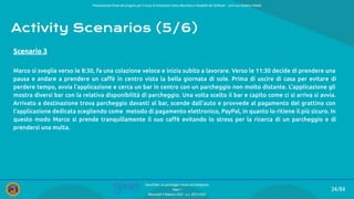 Presentazione ﬁnale del progetto per il corso di Interazione Uomo Macchina e Usabilità del Software – prof.ssa Giuliana Vitiello
34/84
SmartPark: un parcheggio veloce ed intelligente
Team 1
Mercoledì 9 febbraio 2022 - a.a. 2021/2022
Activity Scenarios (5/6)
Marco si sveglia verso le 8:30, fa una colazione veloce e inizia subito a lavorare. Verso le 11:30 decide di prendere una
pausa e andare a prendere un caﬀè in centro vista la bella giornata di sole. Prima di uscire di casa per evitare di
perdere tempo, avvia l’applicazione e cerca un bar in centro con un parcheggio non molto distante. L’applicazione gli
mostra diversi bar con la relativa disponibilità di parcheggio. Una volta scelto il bar e capito come ci si arriva si avvia.
Arrivato a destinazione trova parcheggio davanti al bar, scende dall’auto e provvede al pagamento del grattino con
l’applicazione dedicata scegliendo come metodo di pagamento elettronico, PayPal, in quanto lo ritiene il più sicuro. In
questo modo Marco si prende tranquillamente il suo caﬀè evitando lo stress per la ricerca di un parcheggio e di
prendersi una multa.
Scenario 3
 