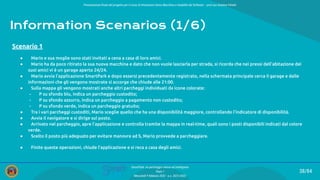 Presentazione ﬁnale del progetto per il corso di Interazione Uomo Macchina e Usabilità del Software – prof.ssa Giuliana Vitiello
38/84
SmartPark: un parcheggio veloce ed intelligente
Team 1
Mercoledì 9 febbraio 2022 - a.a. 2021/2022
Information Scenarios (1/6)
● Mario e sua moglie sono stati invitati a cena a casa di loro amici.
● Mario ha da poco ritirato la sua nuova macchina e dato che non vuole lasciarla per strada, si ricorda che nei pressi dell’abitazione dei
suoi amici vi è un garage aperto 24/24.
● Mario avvia l’applicazione SmartPark e dopo essersi precedentemente registrato, nella schermata principale cerca il garage e dalle
informazioni che gli vengono mostrate si accorge che chiude alle 21:00.
● Sulla mappa gli vengono mostrati anche altri parcheggi individuati da icone colorate:
- P su sfondo blu, indica un parcheggio custodito;
- P su sfondo azzurro, indica un parcheggio a pagamento non custodito;
- P su sfondo verde, indica un parcheggio gratuito;
● Tra i vari parcheggi custoditi, Mario sceglie quello che ha una disponibilità maggiore, controllando l’indicatore di disponibilità.
● Avvia il navigatore e si dirige sul posto.
● Arrivato nel parcheggio, apre l’applicazione e controlla tramite la mappa in real-time, quali sono i posti disponibili indicati dal colore
verde.
● Scelto il posto più adeguato per evitare manovre ad S, Mario provvede a parcheggiare.
● Finite queste operazioni, chiude l’applicazione e si reca a casa degli amici.
Scenario 1
 
