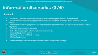 Presentazione ﬁnale del progetto per il corso di Interazione Uomo Macchina e Usabilità del Software – prof.ssa Giuliana Vitiello
40/84
SmartPark: un parcheggio veloce ed intelligente
Team 1
Mercoledì 9 febbraio 2022 - a.a. 2021/2022
Information Scenarios (3/6)
● Una mattina, Gianluca si reca sul corso principale dove deve consegnare la spesa a circa 10 famiglie.
● Dopo aver trovato parcheggio, paga il grattino tramite l’app SmartPark, inserisce la durata ruotando il pulsante
centrale.
● Mentre eﬀettua le consegne gli arriva una notiﬁca dall’applicazione SmartPark che lo avvisa dell'imminente scadenza
del grattino.
● Gianluca avvia l’applicazione SmartPark.
● Nella schermata principale seleziona lo storico dei pagamenti.
● Visualizza il pagamento in corso.
● Eﬀettua l’opportuna modiﬁca di 15 minuti.
● Eﬀettua il pagamento.
● Finite queste operazioni, chiude l’applicazione e si dedica a terminare le consegne.
Scenario 2
 