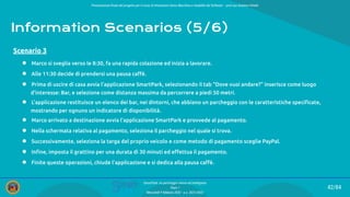 Presentazione ﬁnale del progetto per il corso di Interazione Uomo Macchina e Usabilità del Software – prof.ssa Giuliana Vitiello
42/84
SmartPark: un parcheggio veloce ed intelligente
Team 1
Mercoledì 9 febbraio 2022 - a.a. 2021/2022
Information Scenarios (5/6)
● Marco si sveglia verso le 8:30, fa una rapida colazione ed inizia a lavorare.
● Alle 11:30 decide di prendersi una pausa caﬀè.
● Prima di uscire di casa avvia l’applicazione SmartPark, selezionando il tab “Dove vuoi andare?” inserisce come luogo
d’interesse: Bar, e selezione come distanza massima da percorrere a piedi 50 metri.
● L’applicazione restituisce un elenco dei bar, nei dintorni, che abbiano un parcheggio con le caratteristiche speciﬁcate,
mostrando per ognuno un indicatore di disponibilità.
● Marco arrivato a destinazione avvia l’applicazione SmartPark e provvede al pagamento.
● Nella schermata relativa al pagamento, seleziona il parcheggio nel quale si trova.
● Successivamente, seleziona la targa del proprio veicolo e come metodo di pagamento sceglie PayPal.
● Inﬁne, imposta il grattino per una durata di 30 minuti ed eﬀettua il pagamento.
● Finite queste operazioni, chiude l’applicazione e si dedica alla pausa caﬀè.
Scenario 3
 