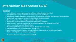 Presentazione ﬁnale del progetto per il corso di Interazione Uomo Macchina e Usabilità del Software – prof.ssa Giuliana Vitiello
46/84
SmartPark: un parcheggio veloce ed intelligente
Team 1
Mercoledì 9 febbraio 2022 - a.a. 2021/2022
Interaction Scenarios (1/6)
● Mario sblocca il suo smartphone e clicca sull’icona dell’applicazione SmartPark.
● Dalla home clicca sul box “Indirizzo” e inserisce il nome del parcheggio.
● Sulla mappa gli viene mostrato il parcheggio che ha cercato con le relative informazioni e altri nei dintorni.
● Leggendo le informazioni si accorge che il parcheggio chiude alle 21:00.
● Seleziona quindi un altro parcheggio custodito dalla mappa.
● Sulla mappa clicca sul simbolo “P” relativo al parcheggio “ChiaiaPark”.
● Viene mostrato un piccolo riepilogo del parcheggio e da lì clicca sul pulsante “AVVIA NAV”.
● Viene avviato il navigatore di “Google Maps”.
● Arrivato sul posto clicca sul medesimo simbolo “P” presente sulla mappa.
● Nel riepilogo mostrato clicca sul pulsante “VISUALIZZA”.
● Viene mostrata una schermata che mostra i posti liberi ed occupati del medesimo parcheggio.
● Mario sceglie il posto a lui adeguato e parcheggia.
● Al termine Mario chiude l’applicazione SmartPark.
Scenario 1
 