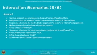 Presentazione ﬁnale del progetto per il corso di Interazione Uomo Macchina e Usabilità del Software – prof.ssa Giuliana Vitiello
48/84
SmartPark: un parcheggio veloce ed intelligente
Team 1
Mercoledì 9 febbraio 2022 - a.a. 2021/2022
Interaction Scenarios (3/6)
● Gianluca sblocca il suo smartphone e clicca sull’icona dell’app SmartPark.
● Dalla home clicca sul pulsante “storico” presente in alto a destra di ﬁanco al logo.
● Si apre una schermata che mostra 2 tab: i pagamenti “in corso” e lo “storico” dei pagamenti.
● Nella prima tab viene visualizzato il grattino corrente.
● Clicca sul tasto “MODIFICA”.
● Si apre una schermata che mostra un pulsante rotatorio per la modiﬁca dell’ora.
● Gira il pulsante ﬁno a selezionare 12:30.
● Inﬁne clicca sul pulsante “PAGA”.
● Al termine Gianluca chiude l’applicazione SmartPark.
Scenario 2
 