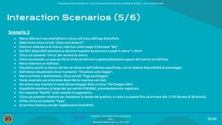 Presentazione ﬁnale del progetto per il corso di Interazione Uomo Macchina e Usabilità del Software – prof.ssa Giuliana Vitiello
50/84
SmartPark: un parcheggio veloce ed intelligente
Team 1
Mercoledì 9 febbraio 2022 - a.a. 2021/2022
Interaction Scenarios (5/6)
● Marco sblocca il suo smartphone e clicca sull’icona dell’app SmartPark.
● Dalla home clicca sul tab “Dove vuoi andare?”.
● Inserisce nella barra di ricerca, inserisce come luogo d’interesse “Bar”.
● Dai ﬁltri disponibili seleziona la distanza massima da percorre a piedi il valore “< 50 m”.
● Clicca sul pulsante “Cerca” per avviare la ricerca.
● Viene visualizzato un pop-up che lo invita ad attivare la geolocalizzazione oppure ad inserire un indirizzo.
● Marco inserisce un indirizzo.
● Visualizza quindi un elenco dei bar nei dintorni dell’indirizzo speciﬁcato, con le relative disponibilità di parcheggio.
● Dall’elenco visualizzato clicca il pulsante “Visualizza sulla mappa”.
● Marco arrivato a destinazione, clicca sul tab “Paga parcheggio”.
● Viene mostrata una schermata dove Marco inserisce vari dati.
● Per prima cosa inserisce il nome del parcheggio dove si trova: “Parcheggio Alba”.
● Dopodiché seleziona la targa del suo veicolo FE459BG, precedentemente registrata.
● Poi seleziona “PayPal” come metodo di pagamento.
● Clicca sul pulsante rotatorio per impostare la durata del grattino, e ruota il pulsante ﬁno ad arrivare alle 12:30 (durata di 30 minuti).
● Inﬁne, clicca sul pulsante “Paga”.
● Al termine Gianluca chiude l’applicazione SmartPark.
Scenario 3
 