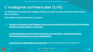 Presentazione ﬁnale del progetto per il corso di Interazione Uomo Macchina e Usabilità del Software – prof.ssa Giuliana Vitiello
5/84
SmartPark: un parcheggio veloce ed intelligente
Team 1
Mercoledì 9 febbraio 2022 - a.a. 2021/2022
L’indagine contestuale (1/6)
Le informazioni necessarie allo sviluppo dell’app sono state raccolte seguendo un determinato
piano d’indagine.
Tale indagine è stata strutturata in due parti:
1. Durante la prima parte dell’indagine è stato posto un questionario conoscitivo di 10 domande
(mediante Google Moduli) a 15 persone.
Le domande poste sono sia di tipo conoscitivo e sia generiche a riguardo il problema
aﬀrontato (il parcheggio e le sue problematiche).
Il questionario è disponibile presso tale link: https://forms.gle/6QxnL7L7rnBHy9Xz7
 