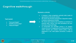 Presentazione ﬁnale del progetto per il corso di Interazione Uomo Macchina e Usabilità del Software – prof.ssa Giuliana Vitiello
61/84
SmartPark: un parcheggio veloce ed intelligente
Team 1
Mercoledì 9 febbraio 2022 - a.a. 2021/2022
Cognitive walkthrough
Risultati e criticità:
● Il sistema è stato progettato partendo dallo studio di
app esistenti e di comune utilizzo.
● Per utenti che sfruttano pienamente i dispositivi mobile,
il sistema è abbastanza intuibile.
● Per utenti meno esperti è più complesso: un esempio è il
pulsante dello “storico” che molti potrebbero non aver
mai visto su Microsoft Edge.
● La funzionalità che potrebbe portare a un maggior
numero di errori è il pagamento di un ticket perché non è
molto intuitivo per l’utente inserire prima i dati di
pagamento e poi, nella pagina successiva, il tempo di
sosta.
Task testati:
● “Cerca parcheggio”
● “Modiﬁca durata ticket”
● “Paga parcheggio”
 