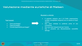 Presentazione ﬁnale del progetto per il corso di Interazione Uomo Macchina e Usabilità del Software – prof.ssa Giuliana Vitiello
62/84
SmartPark: un parcheggio veloce ed intelligente
Team 1
Mercoledì 9 febbraio 2022 - a.a. 2021/2022
Valutazione mediante euristiche di Nielsen
Task testati:
● “Cerca parcheggio”
● “Paga parcheggio”
● “Prevedi disponibilità parcheggio”
Risultati e criticità:
● Il pulsante rotatorio non è di facile comprensione;
sarebbe consigliabile integrarlo con un sistema di input
classico.
● Non viene richiesta la conferma prima di una
transazione.
● Non sono stati integrati aiuti per l’utente.
● Non è presente una documentazione accessibile
dall’app.
 